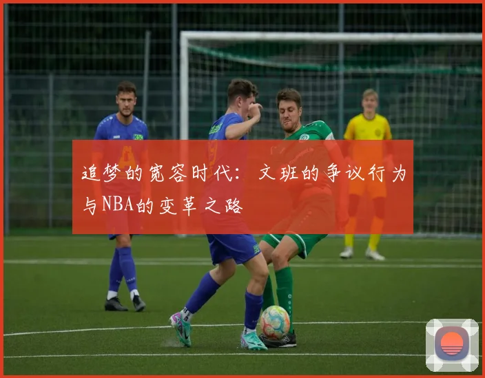 追梦的宽容时代：文班的争议行为与NBA的变革之路