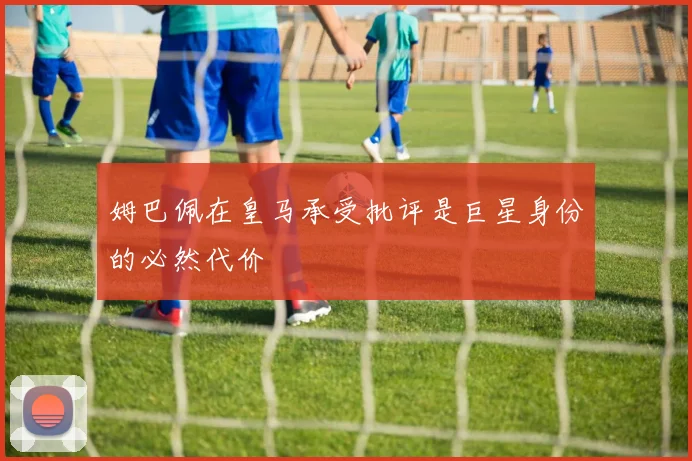 姆巴佩在皇马承受批评是巨星身份的必然代价
