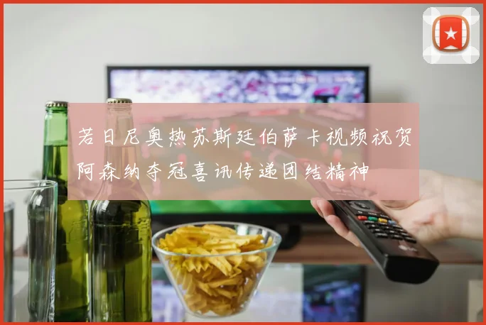 若日尼奥热苏斯廷伯萨卡视频祝贺阿森纳夺冠喜讯传递团结精神