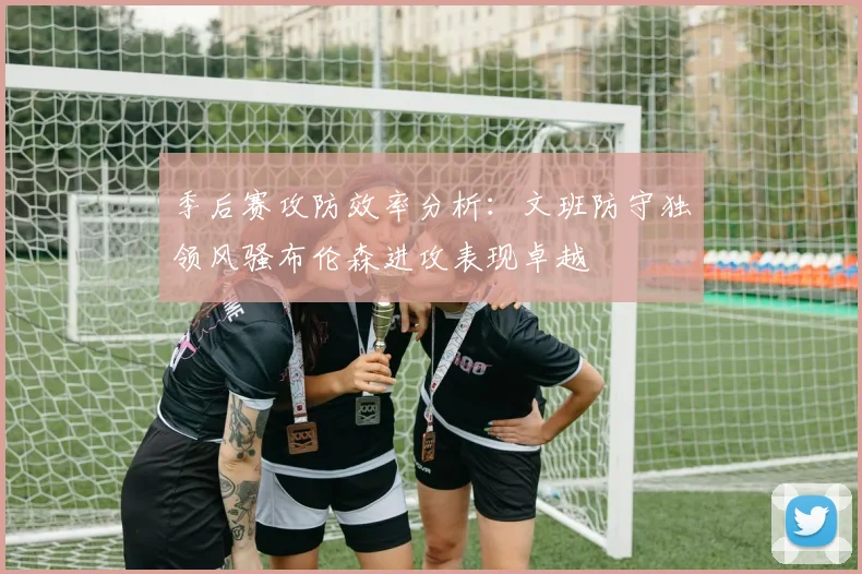 季后赛攻防效率分析：文班防守独领风骚布伦森进攻表现卓越