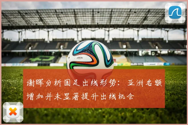 谢晖分析国足出线形势：亚洲名额增加并未显著提升出线机会