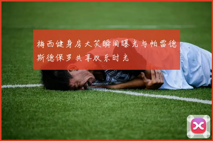 梅西健身房大笑瞬间曝光与帕雷德斯德保罗共享欢乐时光