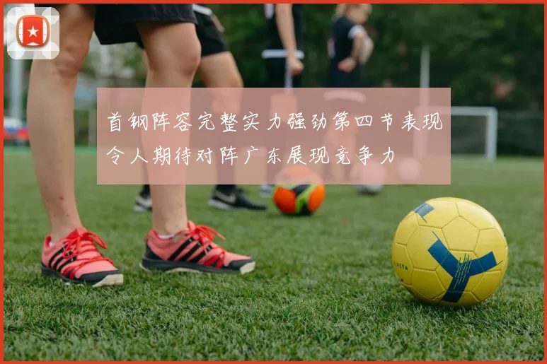 首钢阵容完整实力强劲第四节表现令人期待对阵广东展现竞争力