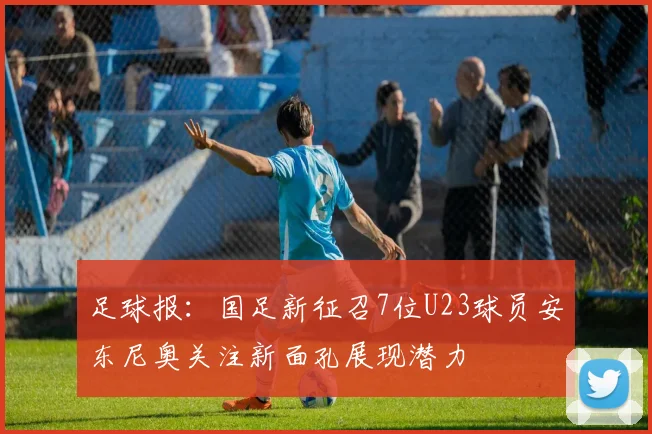 足球报：国足新征召7位U23球员安东尼奥关注新面孔展现潜力