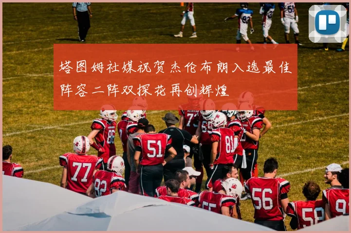 塔图姆社媒祝贺杰伦布朗入选最佳阵容二阵双探花再创辉煌